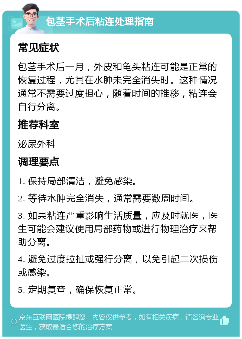 包茎手术后粘连处理指南 常见症状 包茎手术后一月，外皮和龟头粘连可能是正常的恢复过程，尤其在水肿未完全消失时。这种情况通常不需要过度担心，随着时间的推移，粘连会自行分离。 推荐科室 泌尿外科 调理要点 1. 保持局部清洁，避免感染。 2. 等待水肿完全消失，通常需要数周时间。 3. 如果粘连严重影响生活质量，应及时就医，医生可能会建议使用局部药物或进行物理治疗来帮助分离。 4. 避免过度拉扯或强行分离，以免引起二次损伤或感染。 5. 定期复查，确保恢复正常。