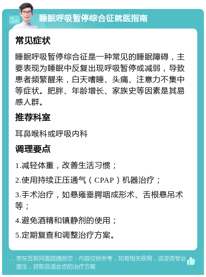 睡眠呼吸暂停综合征就医指南 常见症状 睡眠呼吸暂停综合征是一种常见的睡眠障碍，主要表现为睡眠中反复出现呼吸暂停或减弱，导致患者频繁醒来，白天嗜睡、头痛、注意力不集中等症状。肥胖、年龄增长、家族史等因素是其易感人群。 推荐科室 耳鼻喉科或呼吸内科 调理要点 1.减轻体重，改善生活习惯； 2.使用持续正压通气（CPAP）机器治疗； 3.手术治疗，如悬雍垂腭咽成形术、舌根悬吊术等； 4.避免酒精和镇静剂的使用； 5.定期复查和调整治疗方案。