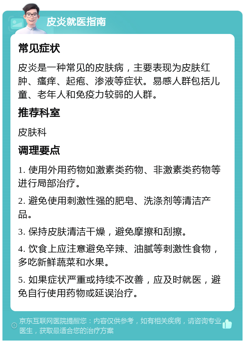 皮炎就医指南 常见症状 皮炎是一种常见的皮肤病，主要表现为皮肤红肿、瘙痒、起疱、渗液等症状。易感人群包括儿童、老年人和免疫力较弱的人群。 推荐科室 皮肤科 调理要点 1. 使用外用药物如激素类药物、非激素类药物等进行局部治疗。 2. 避免使用刺激性强的肥皂、洗涤剂等清洁产品。 3. 保持皮肤清洁干燥，避免摩擦和刮擦。 4. 饮食上应注意避免辛辣、油腻等刺激性食物，多吃新鲜蔬菜和水果。 5. 如果症状严重或持续不改善，应及时就医，避免自行使用药物或延误治疗。