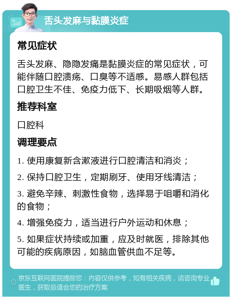 舌头发麻与黏膜炎症 常见症状 舌头发麻、隐隐发痛是黏膜炎症的常见症状，可能伴随口腔溃疡、口臭等不适感。易感人群包括口腔卫生不佳、免疫力低下、长期吸烟等人群。 推荐科室 口腔科 调理要点 1. 使用康复新含漱液进行口腔清洁和消炎； 2. 保持口腔卫生，定期刷牙、使用牙线清洁； 3. 避免辛辣、刺激性食物，选择易于咀嚼和消化的食物； 4. 增强免疫力，适当进行户外运动和休息； 5. 如果症状持续或加重，应及时就医，排除其他可能的疾病原因，如脑血管供血不足等。