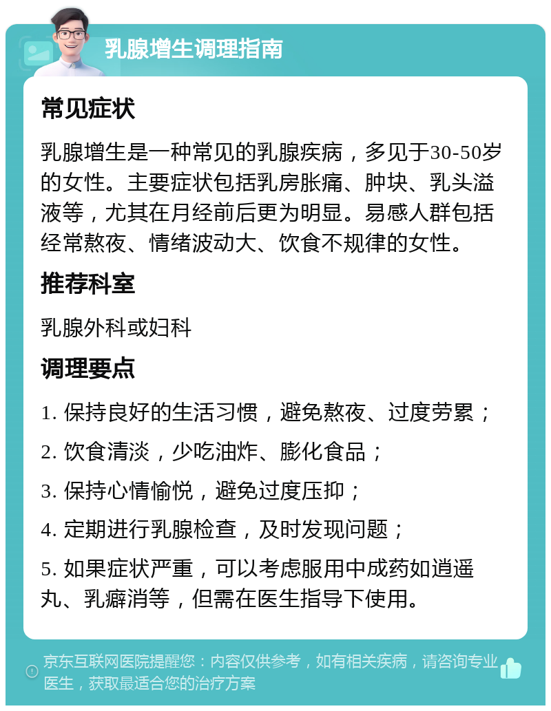 乳腺增生调理指南 常见症状 乳腺增生是一种常见的乳腺疾病，多见于30-50岁的女性。主要症状包括乳房胀痛、肿块、乳头溢液等，尤其在月经前后更为明显。易感人群包括经常熬夜、情绪波动大、饮食不规律的女性。 推荐科室 乳腺外科或妇科 调理要点 1. 保持良好的生活习惯，避免熬夜、过度劳累； 2. 饮食清淡，少吃油炸、膨化食品； 3. 保持心情愉悦，避免过度压抑； 4. 定期进行乳腺检查，及时发现问题； 5. 如果症状严重，可以考虑服用中成药如逍遥丸、乳癖消等，但需在医生指导下使用。