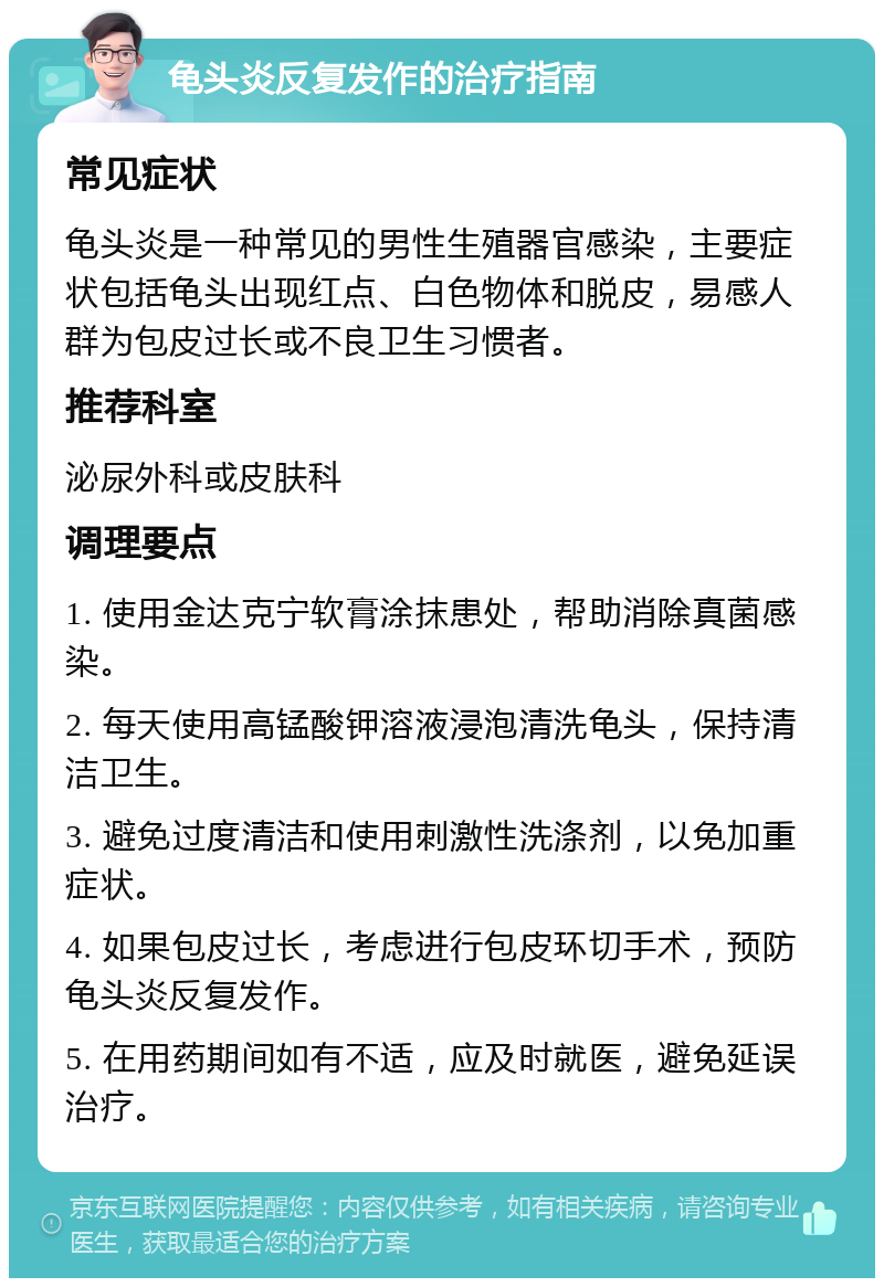 龟头炎反复发作的治疗指南 常见症状 龟头炎是一种常见的男性生殖器官感染，主要症状包括龟头出现红点、白色物体和脱皮，易感人群为包皮过长或不良卫生习惯者。 推荐科室 泌尿外科或皮肤科 调理要点 1. 使用金达克宁软膏涂抹患处，帮助消除真菌感染。 2. 每天使用高锰酸钾溶液浸泡清洗龟头，保持清洁卫生。 3. 避免过度清洁和使用刺激性洗涤剂，以免加重症状。 4. 如果包皮过长，考虑进行包皮环切手术，预防龟头炎反复发作。 5. 在用药期间如有不适，应及时就医，避免延误治疗。