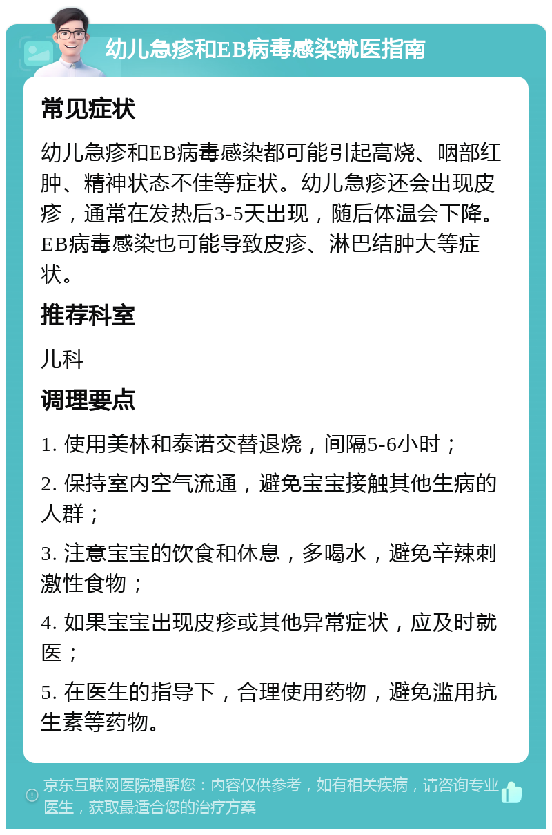 幼儿急疹和EB病毒感染就医指南 常见症状 幼儿急疹和EB病毒感染都可能引起高烧、咽部红肿、精神状态不佳等症状。幼儿急疹还会出现皮疹，通常在发热后3-5天出现，随后体温会下降。EB病毒感染也可能导致皮疹、淋巴结肿大等症状。 推荐科室 儿科 调理要点 1. 使用美林和泰诺交替退烧，间隔5-6小时； 2. 保持室内空气流通，避免宝宝接触其他生病的人群； 3. 注意宝宝的饮食和休息，多喝水，避免辛辣刺激性食物； 4. 如果宝宝出现皮疹或其他异常症状，应及时就医； 5. 在医生的指导下，合理使用药物，避免滥用抗生素等药物。