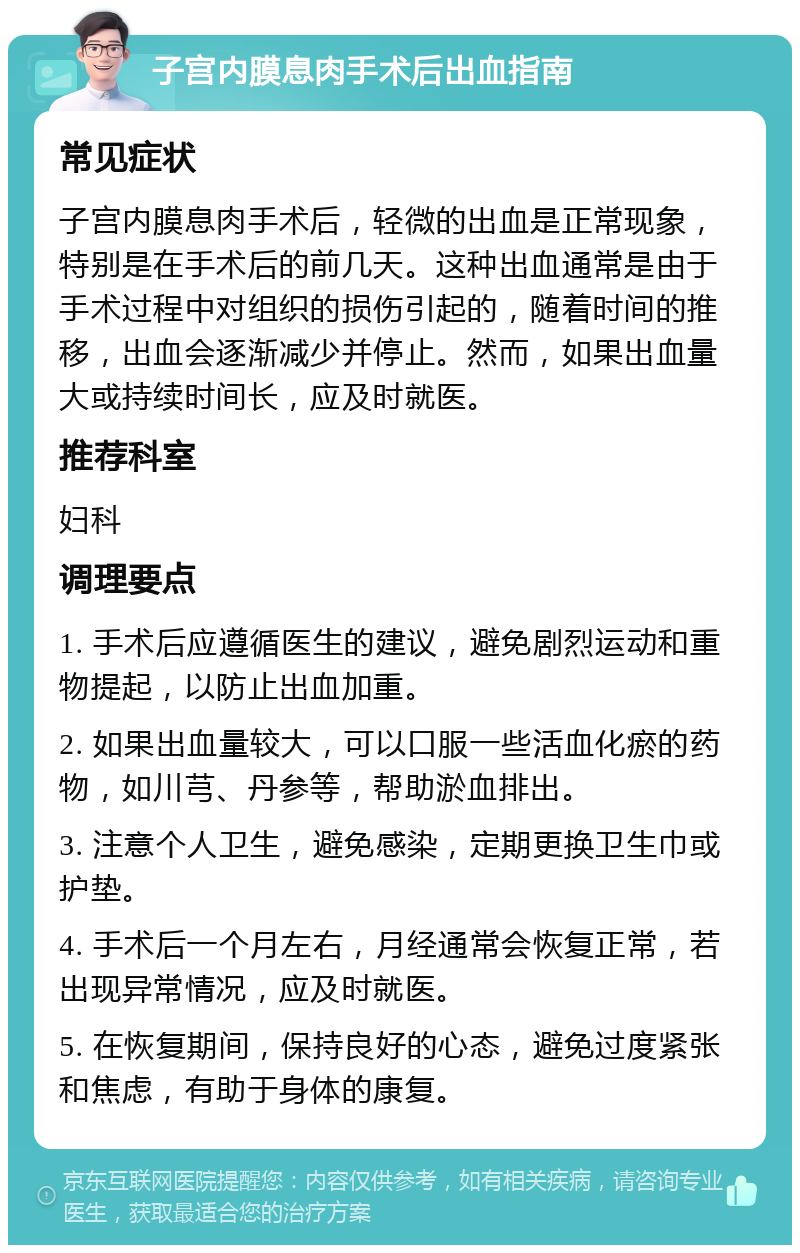 子宫内膜息肉手术后出血指南 常见症状 子宫内膜息肉手术后，轻微的出血是正常现象，特别是在手术后的前几天。这种出血通常是由于手术过程中对组织的损伤引起的，随着时间的推移，出血会逐渐减少并停止。然而，如果出血量大或持续时间长，应及时就医。 推荐科室 妇科 调理要点 1. 手术后应遵循医生的建议，避免剧烈运动和重物提起，以防止出血加重。 2. 如果出血量较大，可以口服一些活血化瘀的药物，如川芎、丹参等，帮助淤血排出。 3. 注意个人卫生，避免感染，定期更换卫生巾或护垫。 4. 手术后一个月左右，月经通常会恢复正常，若出现异常情况，应及时就医。 5. 在恢复期间，保持良好的心态，避免过度紧张和焦虑，有助于身体的康复。