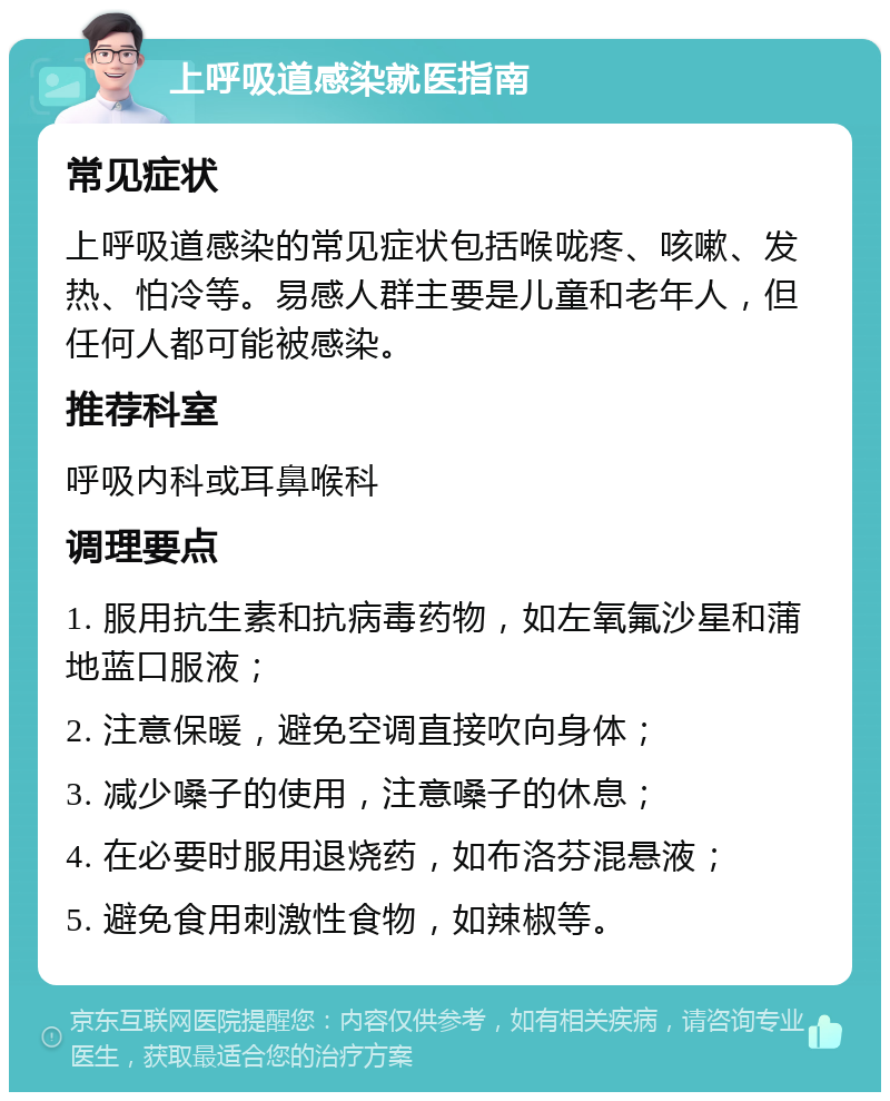 上呼吸道感染就医指南 常见症状 上呼吸道感染的常见症状包括喉咙疼、咳嗽、发热、怕冷等。易感人群主要是儿童和老年人，但任何人都可能被感染。 推荐科室 呼吸内科或耳鼻喉科 调理要点 1. 服用抗生素和抗病毒药物，如左氧氟沙星和蒲地蓝口服液； 2. 注意保暖，避免空调直接吹向身体； 3. 减少嗓子的使用，注意嗓子的休息； 4. 在必要时服用退烧药，如布洛芬混悬液； 5. 避免食用刺激性食物，如辣椒等。