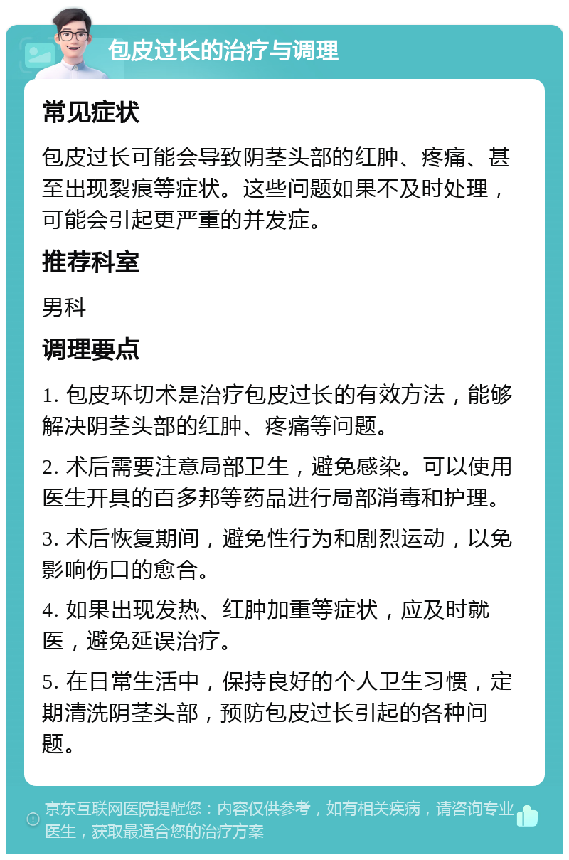 包皮过长的治疗与调理 常见症状 包皮过长可能会导致阴茎头部的红肿、疼痛、甚至出现裂痕等症状。这些问题如果不及时处理，可能会引起更严重的并发症。 推荐科室 男科 调理要点 1. 包皮环切术是治疗包皮过长的有效方法，能够解决阴茎头部的红肿、疼痛等问题。 2. 术后需要注意局部卫生，避免感染。可以使用医生开具的百多邦等药品进行局部消毒和护理。 3. 术后恢复期间，避免性行为和剧烈运动，以免影响伤口的愈合。 4. 如果出现发热、红肿加重等症状，应及时就医，避免延误治疗。 5. 在日常生活中，保持良好的个人卫生习惯，定期清洗阴茎头部，预防包皮过长引起的各种问题。