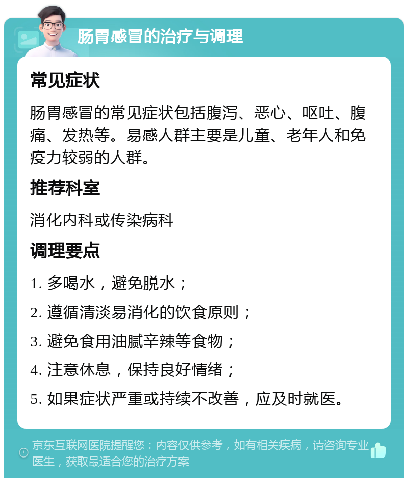 肠胃感冒的治疗与调理 常见症状 肠胃感冒的常见症状包括腹泻、恶心、呕吐、腹痛、发热等。易感人群主要是儿童、老年人和免疫力较弱的人群。 推荐科室 消化内科或传染病科 调理要点 1. 多喝水，避免脱水； 2. 遵循清淡易消化的饮食原则； 3. 避免食用油腻辛辣等食物； 4. 注意休息，保持良好情绪； 5. 如果症状严重或持续不改善，应及时就医。