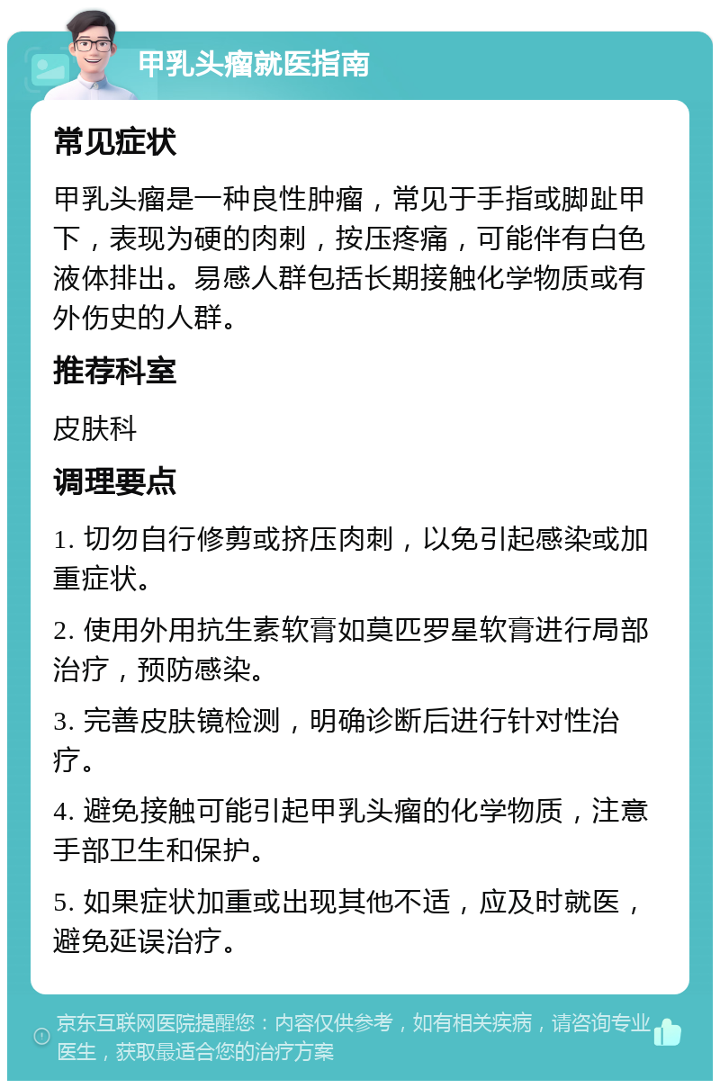 甲乳头瘤就医指南 常见症状 甲乳头瘤是一种良性肿瘤，常见于手指或脚趾甲下，表现为硬的肉刺，按压疼痛，可能伴有白色液体排出。易感人群包括长期接触化学物质或有外伤史的人群。 推荐科室 皮肤科 调理要点 1. 切勿自行修剪或挤压肉刺，以免引起感染或加重症状。 2. 使用外用抗生素软膏如莫匹罗星软膏进行局部治疗，预防感染。 3. 完善皮肤镜检测，明确诊断后进行针对性治疗。 4. 避免接触可能引起甲乳头瘤的化学物质，注意手部卫生和保护。 5. 如果症状加重或出现其他不适，应及时就医，避免延误治疗。