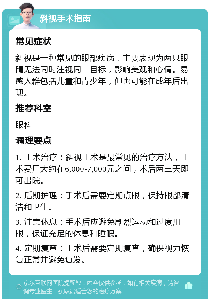 斜视手术指南 常见症状 斜视是一种常见的眼部疾病，主要表现为两只眼睛无法同时注视同一目标，影响美观和心情。易感人群包括儿童和青少年，但也可能在成年后出现。 推荐科室 眼科 调理要点 1. 手术治疗：斜视手术是最常见的治疗方法，手术费用大约在6,000-7,000元之间，术后两三天即可出院。 2. 后期护理：手术后需要定期点眼，保持眼部清洁和卫生。 3. 注意休息：手术后应避免剧烈运动和过度用眼，保证充足的休息和睡眠。 4. 定期复查：手术后需要定期复查，确保视力恢复正常并避免复发。