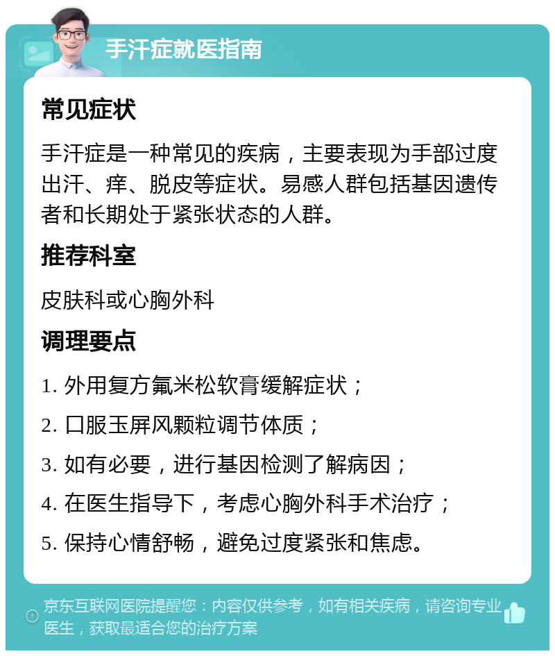 手汗症就医指南 常见症状 手汗症是一种常见的疾病，主要表现为手部过度出汗、痒、脱皮等症状。易感人群包括基因遗传者和长期处于紧张状态的人群。 推荐科室 皮肤科或心胸外科 调理要点 1. 外用复方氟米松软膏缓解症状； 2. 口服玉屏风颗粒调节体质； 3. 如有必要，进行基因检测了解病因； 4. 在医生指导下，考虑心胸外科手术治疗； 5. 保持心情舒畅，避免过度紧张和焦虑。