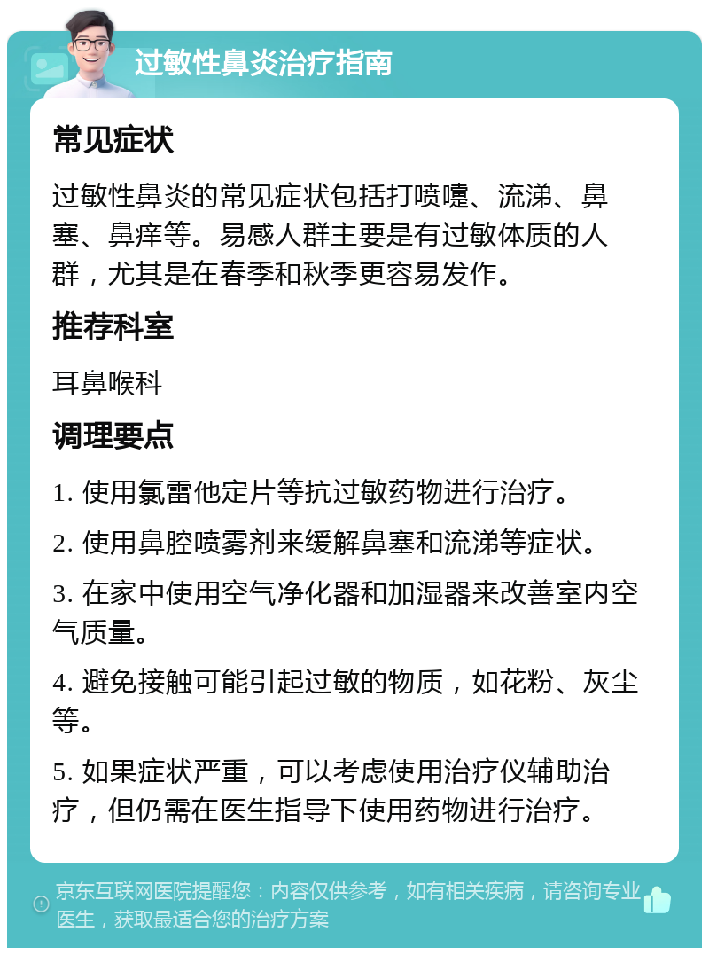 过敏性鼻炎治疗指南 常见症状 过敏性鼻炎的常见症状包括打喷嚏、流涕、鼻塞、鼻痒等。易感人群主要是有过敏体质的人群，尤其是在春季和秋季更容易发作。 推荐科室 耳鼻喉科 调理要点 1. 使用氯雷他定片等抗过敏药物进行治疗。 2. 使用鼻腔喷雾剂来缓解鼻塞和流涕等症状。 3. 在家中使用空气净化器和加湿器来改善室内空气质量。 4. 避免接触可能引起过敏的物质，如花粉、灰尘等。 5. 如果症状严重，可以考虑使用治疗仪辅助治疗，但仍需在医生指导下使用药物进行治疗。