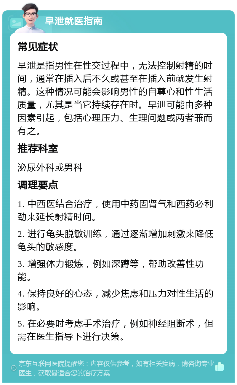 早泄就医指南 常见症状 早泄是指男性在性交过程中，无法控制射精的时间，通常在插入后不久或甚至在插入前就发生射精。这种情况可能会影响男性的自尊心和性生活质量，尤其是当它持续存在时。早泄可能由多种因素引起，包括心理压力、生理问题或两者兼而有之。 推荐科室 泌尿外科或男科 调理要点 1. 中西医结合治疗，使用中药固肾气和西药必利劲来延长射精时间。 2. 进行龟头脱敏训练，通过逐渐增加刺激来降低龟头的敏感度。 3. 增强体力锻炼，例如深蹲等，帮助改善性功能。 4. 保持良好的心态，减少焦虑和压力对性生活的影响。 5. 在必要时考虑手术治疗，例如神经阻断术，但需在医生指导下进行决策。