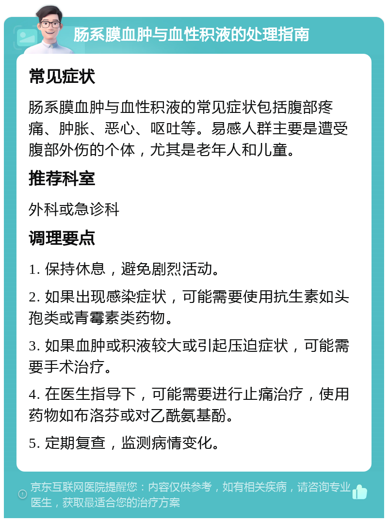 肠系膜血肿与血性积液的处理指南 常见症状 肠系膜血肿与血性积液的常见症状包括腹部疼痛、肿胀、恶心、呕吐等。易感人群主要是遭受腹部外伤的个体，尤其是老年人和儿童。 推荐科室 外科或急诊科 调理要点 1. 保持休息，避免剧烈活动。 2. 如果出现感染症状，可能需要使用抗生素如头孢类或青霉素类药物。 3. 如果血肿或积液较大或引起压迫症状，可能需要手术治疗。 4. 在医生指导下，可能需要进行止痛治疗，使用药物如布洛芬或对乙酰氨基酚。 5. 定期复查，监测病情变化。