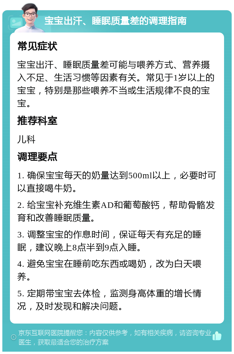 宝宝出汗、睡眠质量差的调理指南 常见症状 宝宝出汗、睡眠质量差可能与喂养方式、营养摄入不足、生活习惯等因素有关。常见于1岁以上的宝宝，特别是那些喂养不当或生活规律不良的宝宝。 推荐科室 儿科 调理要点 1. 确保宝宝每天的奶量达到500ml以上，必要时可以直接喝牛奶。 2. 给宝宝补充维生素AD和葡萄酸钙，帮助骨骼发育和改善睡眠质量。 3. 调整宝宝的作息时间，保证每天有充足的睡眠，建议晚上8点半到9点入睡。 4. 避免宝宝在睡前吃东西或喝奶，改为白天喂养。 5. 定期带宝宝去体检，监测身高体重的增长情况，及时发现和解决问题。