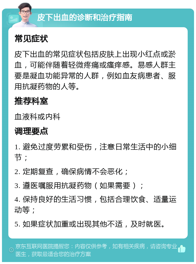 皮下出血的诊断和治疗指南 常见症状 皮下出血的常见症状包括皮肤上出现小红点或淤血，可能伴随着轻微疼痛或瘙痒感。易感人群主要是凝血功能异常的人群，例如血友病患者、服用抗凝药物的人等。 推荐科室 血液科或内科 调理要点 1. 避免过度劳累和受伤，注意日常生活中的小细节； 2. 定期复查，确保病情不会恶化； 3. 遵医嘱服用抗凝药物（如果需要）； 4. 保持良好的生活习惯，包括合理饮食、适量运动等； 5. 如果症状加重或出现其他不适，及时就医。