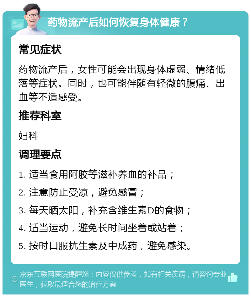 药物流产后如何恢复身体健康？ 常见症状 药物流产后，女性可能会出现身体虚弱、情绪低落等症状。同时，也可能伴随有轻微的腹痛、出血等不适感受。 推荐科室 妇科 调理要点 1. 适当食用阿胶等滋补养血的补品； 2. 注意防止受凉，避免感冒； 3. 每天晒太阳，补充含维生素D的食物； 4. 适当运动，避免长时间坐着或站着； 5. 按时口服抗生素及中成药，避免感染。