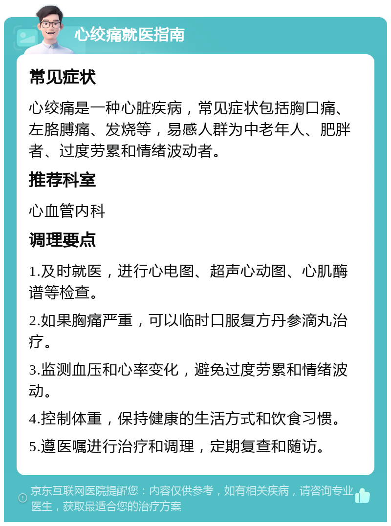 心绞痛就医指南 常见症状 心绞痛是一种心脏疾病，常见症状包括胸口痛、左胳膊痛、发烧等，易感人群为中老年人、肥胖者、过度劳累和情绪波动者。 推荐科室 心血管内科 调理要点 1.及时就医，进行心电图、超声心动图、心肌酶谱等检查。 2.如果胸痛严重，可以临时口服复方丹参滴丸治疗。 3.监测血压和心率变化，避免过度劳累和情绪波动。 4.控制体重，保持健康的生活方式和饮食习惯。 5.遵医嘱进行治疗和调理，定期复查和随访。