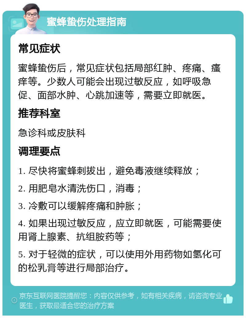 蜜蜂蛰伤处理指南 常见症状 蜜蜂蛰伤后，常见症状包括局部红肿、疼痛、瘙痒等。少数人可能会出现过敏反应，如呼吸急促、面部水肿、心跳加速等，需要立即就医。 推荐科室 急诊科或皮肤科 调理要点 1. 尽快将蜜蜂刺拔出，避免毒液继续释放； 2. 用肥皂水清洗伤口，消毒； 3. 冷敷可以缓解疼痛和肿胀； 4. 如果出现过敏反应，应立即就医，可能需要使用肾上腺素、抗组胺药等； 5. 对于轻微的症状，可以使用外用药物如氢化可的松乳膏等进行局部治疗。