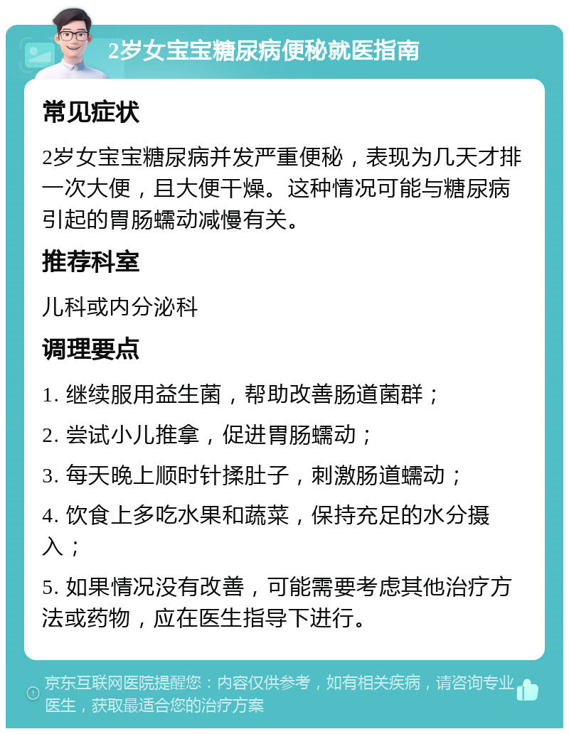 2岁女宝宝糖尿病便秘就医指南 常见症状 2岁女宝宝糖尿病并发严重便秘，表现为几天才排一次大便，且大便干燥。这种情况可能与糖尿病引起的胃肠蠕动减慢有关。 推荐科室 儿科或内分泌科 调理要点 1. 继续服用益生菌，帮助改善肠道菌群； 2. 尝试小儿推拿，促进胃肠蠕动； 3. 每天晚上顺时针揉肚子，刺激肠道蠕动； 4. 饮食上多吃水果和蔬菜，保持充足的水分摄入； 5. 如果情况没有改善，可能需要考虑其他治疗方法或药物，应在医生指导下进行。