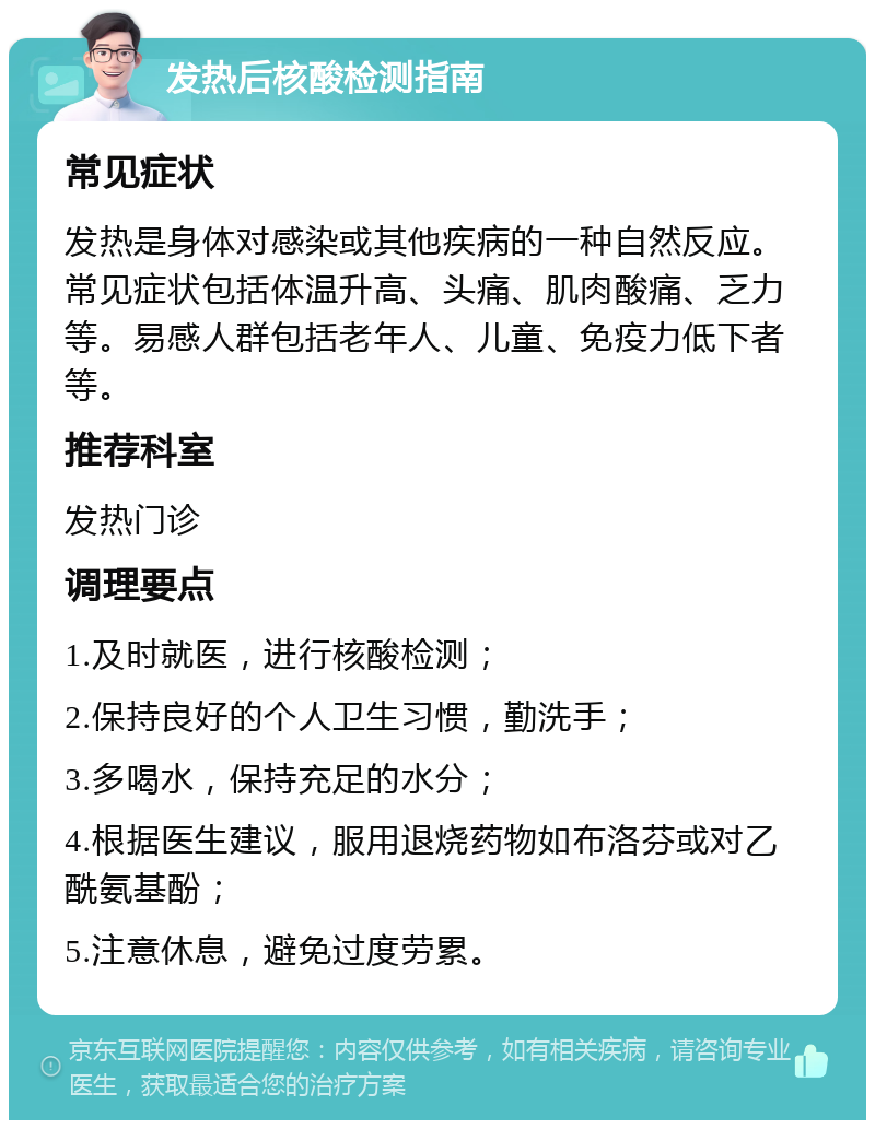 发热后核酸检测指南 常见症状 发热是身体对感染或其他疾病的一种自然反应。常见症状包括体温升高、头痛、肌肉酸痛、乏力等。易感人群包括老年人、儿童、免疫力低下者等。 推荐科室 发热门诊 调理要点 1.及时就医，进行核酸检测； 2.保持良好的个人卫生习惯，勤洗手； 3.多喝水，保持充足的水分； 4.根据医生建议，服用退烧药物如布洛芬或对乙酰氨基酚； 5.注意休息，避免过度劳累。