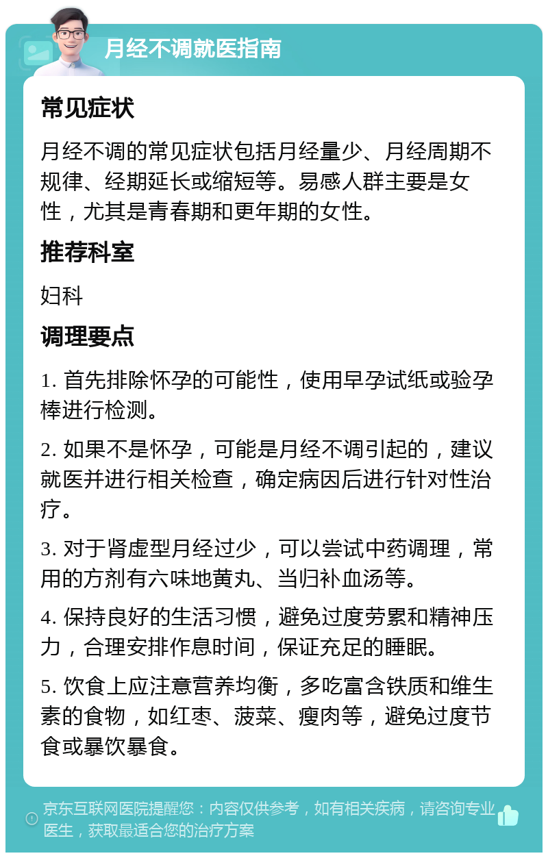 月经不调就医指南 常见症状 月经不调的常见症状包括月经量少、月经周期不规律、经期延长或缩短等。易感人群主要是女性，尤其是青春期和更年期的女性。 推荐科室 妇科 调理要点 1. 首先排除怀孕的可能性，使用早孕试纸或验孕棒进行检测。 2. 如果不是怀孕，可能是月经不调引起的，建议就医并进行相关检查，确定病因后进行针对性治疗。 3. 对于肾虚型月经过少，可以尝试中药调理，常用的方剂有六味地黄丸、当归补血汤等。 4. 保持良好的生活习惯，避免过度劳累和精神压力，合理安排作息时间，保证充足的睡眠。 5. 饮食上应注意营养均衡，多吃富含铁质和维生素的食物，如红枣、菠菜、瘦肉等，避免过度节食或暴饮暴食。