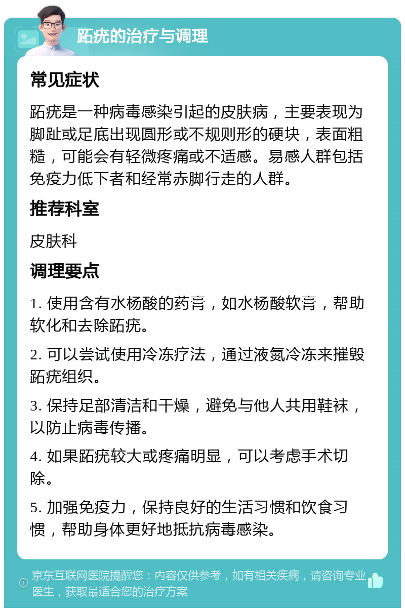 跖疣的治疗与调理 常见症状 跖疣是一种病毒感染引起的皮肤病，主要表现为脚趾或足底出现圆形或不规则形的硬块，表面粗糙，可能会有轻微疼痛或不适感。易感人群包括免疫力低下者和经常赤脚行走的人群。 推荐科室 皮肤科 调理要点 1. 使用含有水杨酸的药膏，如水杨酸软膏，帮助软化和去除跖疣。 2. 可以尝试使用冷冻疗法，通过液氮冷冻来摧毁跖疣组织。 3. 保持足部清洁和干燥，避免与他人共用鞋袜，以防止病毒传播。 4. 如果跖疣较大或疼痛明显，可以考虑手术切除。 5. 加强免疫力，保持良好的生活习惯和饮食习惯，帮助身体更好地抵抗病毒感染。