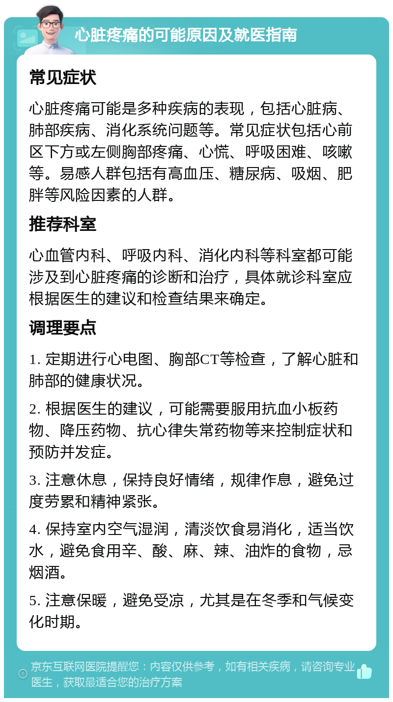 心脏疼痛的可能原因及就医指南 常见症状 心脏疼痛可能是多种疾病的表现，包括心脏病、肺部疾病、消化系统问题等。常见症状包括心前区下方或左侧胸部疼痛、心慌、呼吸困难、咳嗽等。易感人群包括有高血压、糖尿病、吸烟、肥胖等风险因素的人群。 推荐科室 心血管内科、呼吸内科、消化内科等科室都可能涉及到心脏疼痛的诊断和治疗，具体就诊科室应根据医生的建议和检查结果来确定。 调理要点 1. 定期进行心电图、胸部CT等检查，了解心脏和肺部的健康状况。 2. 根据医生的建议，可能需要服用抗血小板药物、降压药物、抗心律失常药物等来控制症状和预防并发症。 3. 注意休息，保持良好情绪，规律作息，避免过度劳累和精神紧张。 4. 保持室内空气湿润，清淡饮食易消化，适当饮水，避免食用辛、酸、麻、辣、油炸的食物，忌烟酒。 5. 注意保暖，避免受凉，尤其是在冬季和气候变化时期。