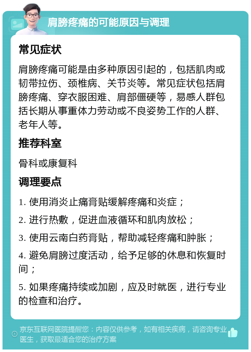 肩膀疼痛的可能原因与调理 常见症状 肩膀疼痛可能是由多种原因引起的，包括肌肉或韧带拉伤、颈椎病、关节炎等。常见症状包括肩膀疼痛、穿衣服困难、肩部僵硬等，易感人群包括长期从事重体力劳动或不良姿势工作的人群、老年人等。 推荐科室 骨科或康复科 调理要点 1. 使用消炎止痛膏贴缓解疼痛和炎症； 2. 进行热敷，促进血液循环和肌肉放松； 3. 使用云南白药膏贴，帮助减轻疼痛和肿胀； 4. 避免肩膀过度活动，给予足够的休息和恢复时间； 5. 如果疼痛持续或加剧，应及时就医，进行专业的检查和治疗。