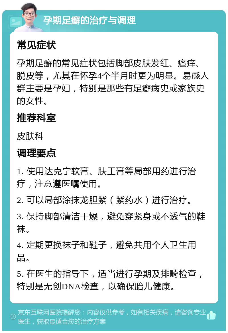 孕期足癣的治疗与调理 常见症状 孕期足癣的常见症状包括脚部皮肤发红、瘙痒、脱皮等，尤其在怀孕4个半月时更为明显。易感人群主要是孕妇，特别是那些有足癣病史或家族史的女性。 推荐科室 皮肤科 调理要点 1. 使用达克宁软膏、肤王膏等局部用药进行治疗，注意遵医嘱使用。 2. 可以局部涂抹龙胆紫（紫药水）进行治疗。 3. 保持脚部清洁干燥，避免穿紧身或不透气的鞋袜。 4. 定期更换袜子和鞋子，避免共用个人卫生用品。 5. 在医生的指导下，适当进行孕期及排畸检查，特别是无创DNA检查，以确保胎儿健康。