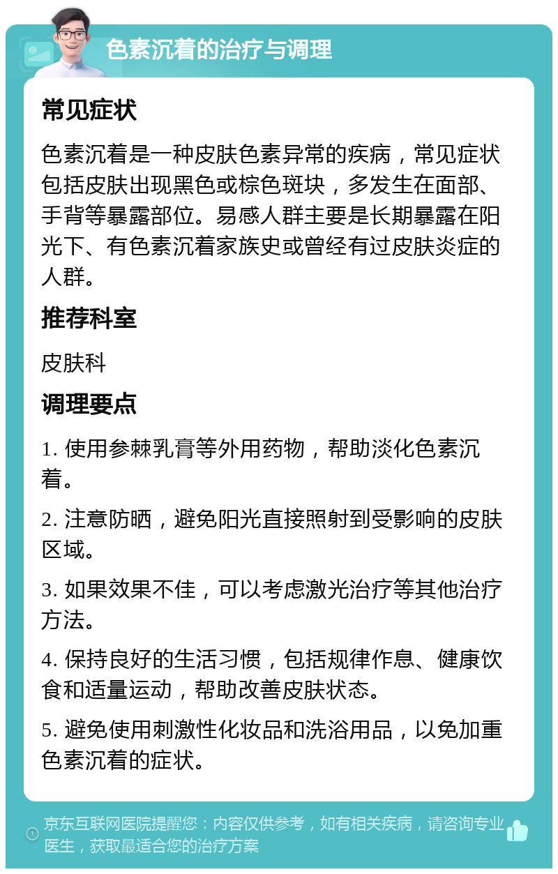 色素沉着的治疗与调理 常见症状 色素沉着是一种皮肤色素异常的疾病，常见症状包括皮肤出现黑色或棕色斑块，多发生在面部、手背等暴露部位。易感人群主要是长期暴露在阳光下、有色素沉着家族史或曾经有过皮肤炎症的人群。 推荐科室 皮肤科 调理要点 1. 使用参棘乳膏等外用药物，帮助淡化色素沉着。 2. 注意防晒，避免阳光直接照射到受影响的皮肤区域。 3. 如果效果不佳，可以考虑激光治疗等其他治疗方法。 4. 保持良好的生活习惯，包括规律作息、健康饮食和适量运动，帮助改善皮肤状态。 5. 避免使用刺激性化妆品和洗浴用品，以免加重色素沉着的症状。