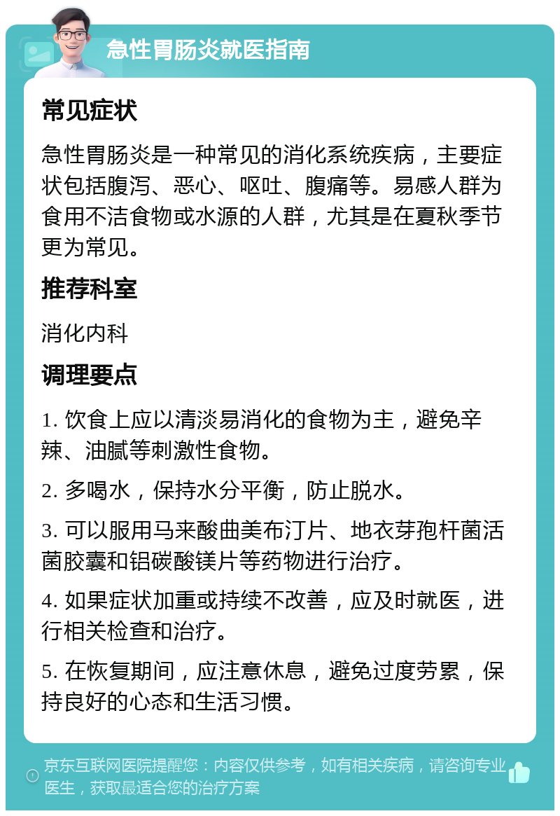 急性胃肠炎就医指南 常见症状 急性胃肠炎是一种常见的消化系统疾病，主要症状包括腹泻、恶心、呕吐、腹痛等。易感人群为食用不洁食物或水源的人群，尤其是在夏秋季节更为常见。 推荐科室 消化内科 调理要点 1. 饮食上应以清淡易消化的食物为主，避免辛辣、油腻等刺激性食物。 2. 多喝水，保持水分平衡，防止脱水。 3. 可以服用马来酸曲美布汀片、地衣芽孢杆菌活菌胶囊和铝碳酸镁片等药物进行治疗。 4. 如果症状加重或持续不改善，应及时就医，进行相关检查和治疗。 5. 在恢复期间，应注意休息，避免过度劳累，保持良好的心态和生活习惯。