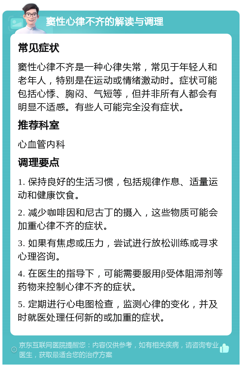 窦性心律不齐的解读与调理 常见症状 窦性心律不齐是一种心律失常，常见于年轻人和老年人，特别是在运动或情绪激动时。症状可能包括心悸、胸闷、气短等，但并非所有人都会有明显不适感。有些人可能完全没有症状。 推荐科室 心血管内科 调理要点 1. 保持良好的生活习惯，包括规律作息、适量运动和健康饮食。 2. 减少咖啡因和尼古丁的摄入，这些物质可能会加重心律不齐的症状。 3. 如果有焦虑或压力，尝试进行放松训练或寻求心理咨询。 4. 在医生的指导下，可能需要服用β受体阻滞剂等药物来控制心律不齐的症状。 5. 定期进行心电图检查，监测心律的变化，并及时就医处理任何新的或加重的症状。