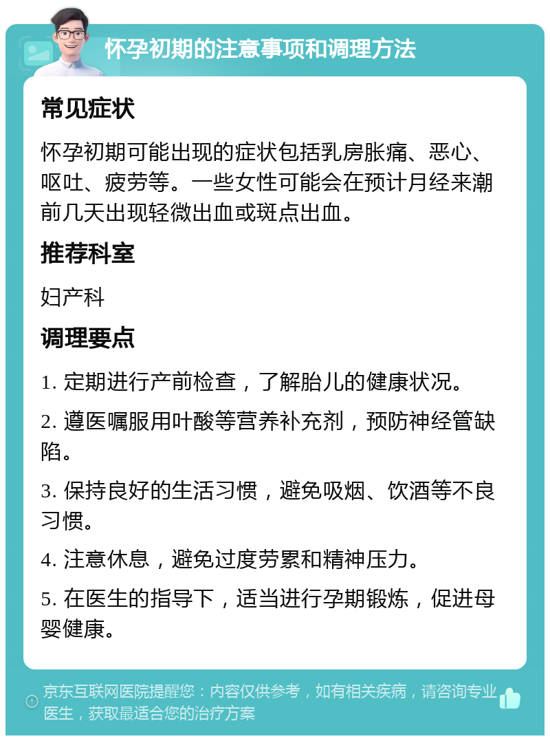 怀孕初期的注意事项和调理方法 常见症状 怀孕初期可能出现的症状包括乳房胀痛、恶心、呕吐、疲劳等。一些女性可能会在预计月经来潮前几天出现轻微出血或斑点出血。 推荐科室 妇产科 调理要点 1. 定期进行产前检查，了解胎儿的健康状况。 2. 遵医嘱服用叶酸等营养补充剂，预防神经管缺陷。 3. 保持良好的生活习惯，避免吸烟、饮酒等不良习惯。 4. 注意休息，避免过度劳累和精神压力。 5. 在医生的指导下，适当进行孕期锻炼，促进母婴健康。