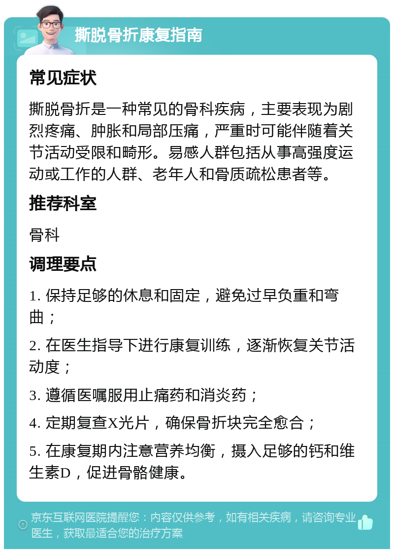 撕脱骨折康复指南 常见症状 撕脱骨折是一种常见的骨科疾病，主要表现为剧烈疼痛、肿胀和局部压痛，严重时可能伴随着关节活动受限和畸形。易感人群包括从事高强度运动或工作的人群、老年人和骨质疏松患者等。 推荐科室 骨科 调理要点 1. 保持足够的休息和固定，避免过早负重和弯曲； 2. 在医生指导下进行康复训练，逐渐恢复关节活动度； 3. 遵循医嘱服用止痛药和消炎药； 4. 定期复查X光片，确保骨折块完全愈合； 5. 在康复期内注意营养均衡，摄入足够的钙和维生素D，促进骨骼健康。