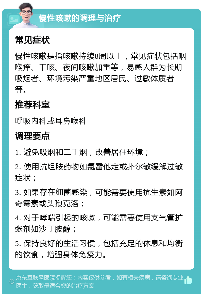 慢性咳嗽的调理与治疗 常见症状 慢性咳嗽是指咳嗽持续8周以上，常见症状包括咽喉痒、干咳、夜间咳嗽加重等，易感人群为长期吸烟者、环境污染严重地区居民、过敏体质者等。 推荐科室 呼吸内科或耳鼻喉科 调理要点 1. 避免吸烟和二手烟，改善居住环境； 2. 使用抗组胺药物如氯雷他定或扑尔敏缓解过敏症状； 3. 如果存在细菌感染，可能需要使用抗生素如阿奇霉素或头孢克洛； 4. 对于哮喘引起的咳嗽，可能需要使用支气管扩张剂如沙丁胺醇； 5. 保持良好的生活习惯，包括充足的休息和均衡的饮食，增强身体免疫力。