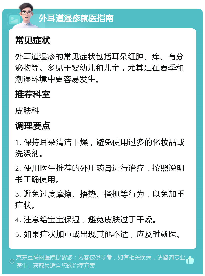 外耳道湿疹就医指南 常见症状 外耳道湿疹的常见症状包括耳朵红肿、痒、有分泌物等。多见于婴幼儿和儿童，尤其是在夏季和潮湿环境中更容易发生。 推荐科室 皮肤科 调理要点 1. 保持耳朵清洁干燥，避免使用过多的化妆品或洗涤剂。 2. 使用医生推荐的外用药膏进行治疗，按照说明书正确使用。 3. 避免过度摩擦、捂热、搔抓等行为，以免加重症状。 4. 注意给宝宝保湿，避免皮肤过于干燥。 5. 如果症状加重或出现其他不适，应及时就医。