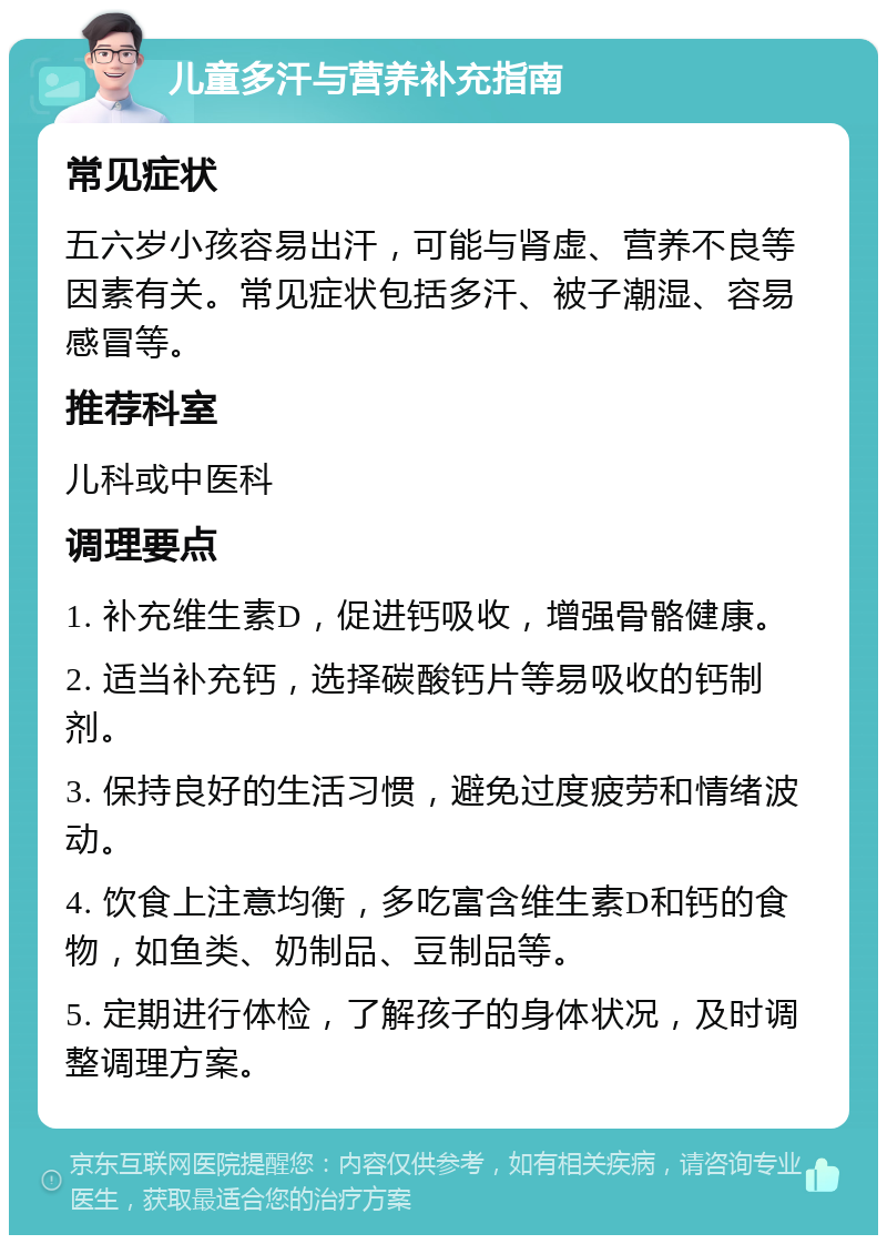 儿童多汗与营养补充指南 常见症状 五六岁小孩容易出汗，可能与肾虚、营养不良等因素有关。常见症状包括多汗、被子潮湿、容易感冒等。 推荐科室 儿科或中医科 调理要点 1. 补充维生素D，促进钙吸收，增强骨骼健康。 2. 适当补充钙，选择碳酸钙片等易吸收的钙制剂。 3. 保持良好的生活习惯，避免过度疲劳和情绪波动。 4. 饮食上注意均衡，多吃富含维生素D和钙的食物，如鱼类、奶制品、豆制品等。 5. 定期进行体检，了解孩子的身体状况，及时调整调理方案。