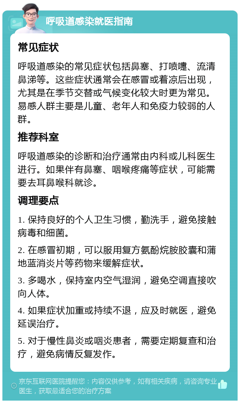 呼吸道感染就医指南 常见症状 呼吸道感染的常见症状包括鼻塞、打喷嚏、流清鼻涕等。这些症状通常会在感冒或着凉后出现，尤其是在季节交替或气候变化较大时更为常见。易感人群主要是儿童、老年人和免疫力较弱的人群。 推荐科室 呼吸道感染的诊断和治疗通常由内科或儿科医生进行。如果伴有鼻塞、咽喉疼痛等症状，可能需要去耳鼻喉科就诊。 调理要点 1. 保持良好的个人卫生习惯，勤洗手，避免接触病毒和细菌。 2. 在感冒初期，可以服用复方氨酚烷胺胶囊和蒲地蓝消炎片等药物来缓解症状。 3. 多喝水，保持室内空气湿润，避免空调直接吹向人体。 4. 如果症状加重或持续不退，应及时就医，避免延误治疗。 5. 对于慢性鼻炎或咽炎患者，需要定期复查和治疗，避免病情反复发作。