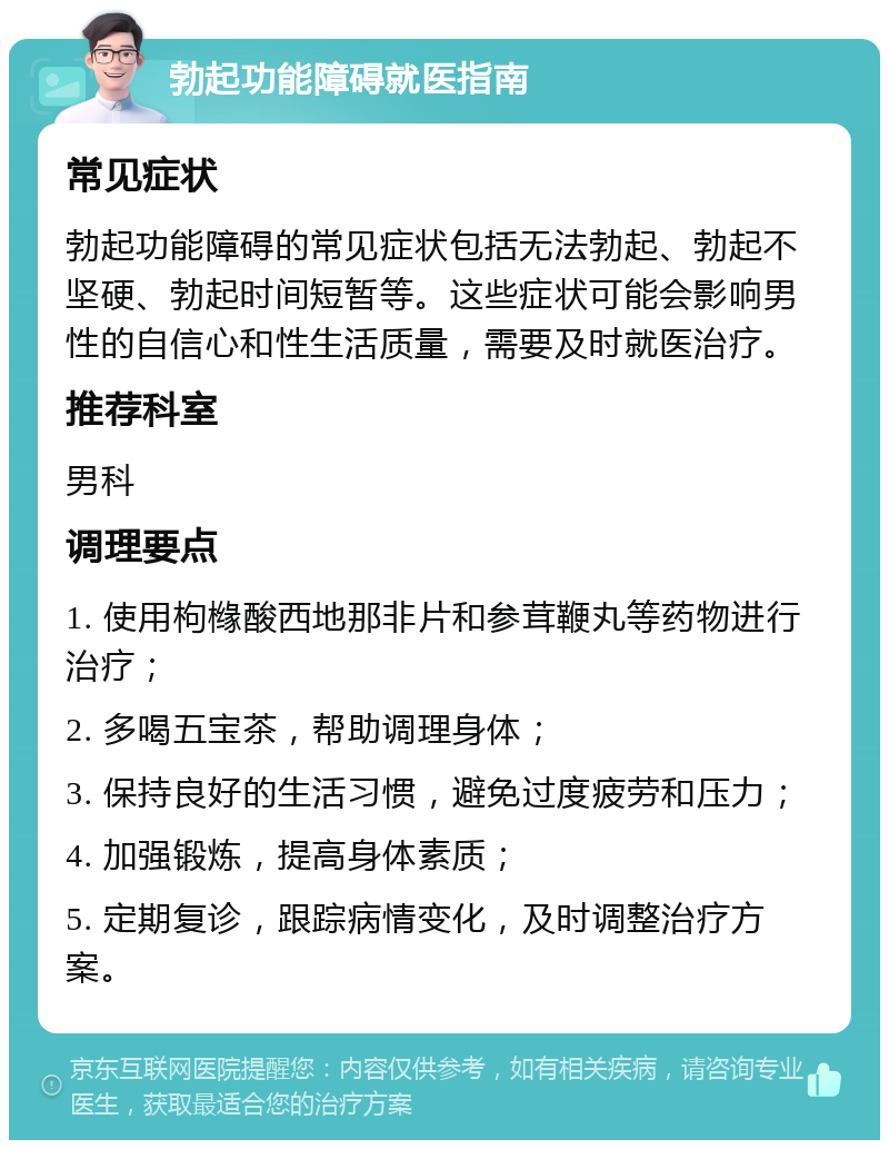 勃起功能障碍就医指南 常见症状 勃起功能障碍的常见症状包括无法勃起、勃起不坚硬、勃起时间短暂等。这些症状可能会影响男性的自信心和性生活质量，需要及时就医治疗。 推荐科室 男科 调理要点 1. 使用枸橼酸西地那非片和参茸鞭丸等药物进行治疗； 2. 多喝五宝茶，帮助调理身体； 3. 保持良好的生活习惯，避免过度疲劳和压力； 4. 加强锻炼，提高身体素质； 5. 定期复诊，跟踪病情变化，及时调整治疗方案。