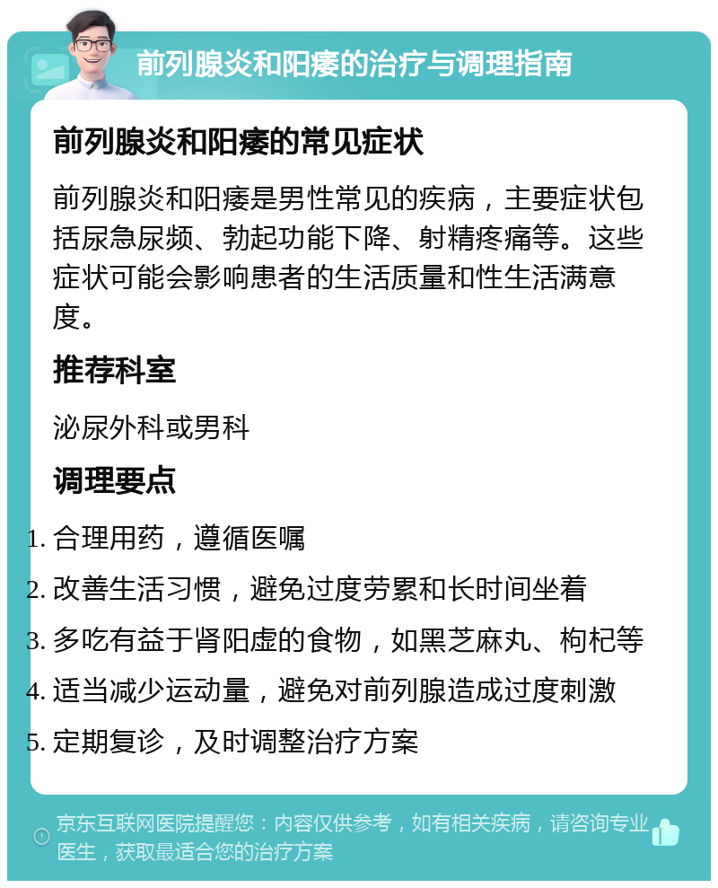 前列腺炎和阳痿的治疗与调理指南 前列腺炎和阳痿的常见症状 前列腺炎和阳痿是男性常见的疾病，主要症状包括尿急尿频、勃起功能下降、射精疼痛等。这些症状可能会影响患者的生活质量和性生活满意度。 推荐科室 泌尿外科或男科 调理要点 合理用药，遵循医嘱 改善生活习惯，避免过度劳累和长时间坐着 多吃有益于肾阳虚的食物，如黑芝麻丸、枸杞等 适当减少运动量，避免对前列腺造成过度刺激 定期复诊，及时调整治疗方案