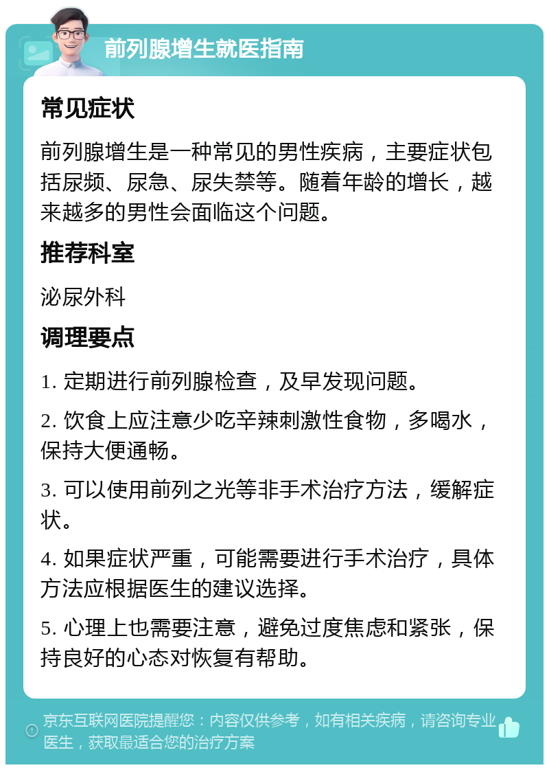 前列腺增生就医指南 常见症状 前列腺增生是一种常见的男性疾病，主要症状包括尿频、尿急、尿失禁等。随着年龄的增长，越来越多的男性会面临这个问题。 推荐科室 泌尿外科 调理要点 1. 定期进行前列腺检查，及早发现问题。 2. 饮食上应注意少吃辛辣刺激性食物，多喝水，保持大便通畅。 3. 可以使用前列之光等非手术治疗方法，缓解症状。 4. 如果症状严重，可能需要进行手术治疗，具体方法应根据医生的建议选择。 5. 心理上也需要注意，避免过度焦虑和紧张，保持良好的心态对恢复有帮助。