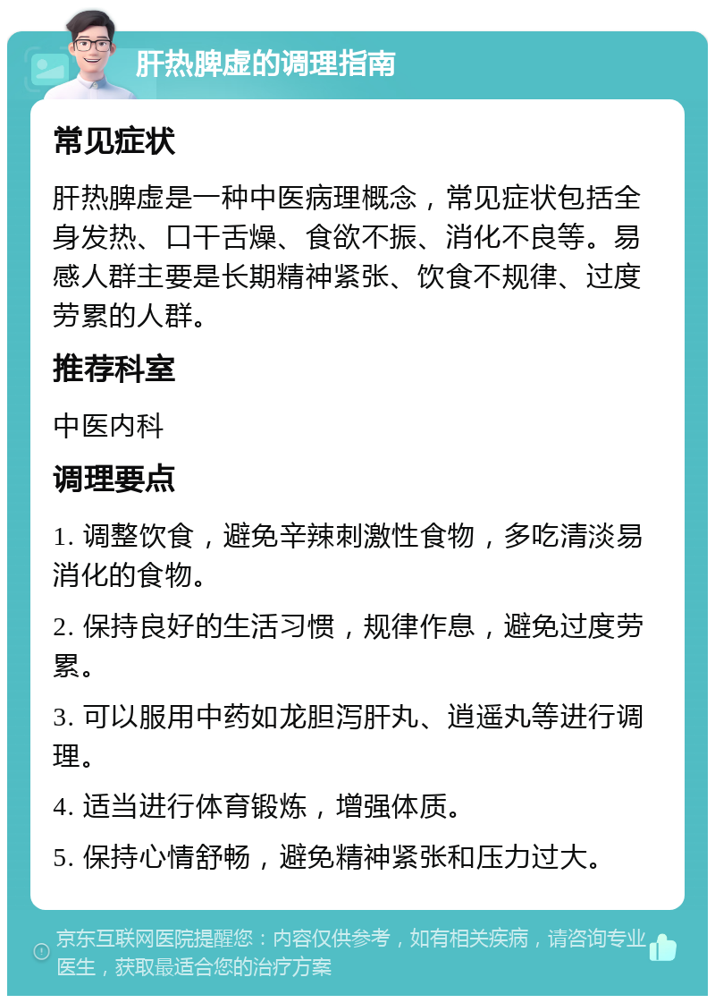 肝热脾虚的调理指南 常见症状 肝热脾虚是一种中医病理概念，常见症状包括全身发热、口干舌燥、食欲不振、消化不良等。易感人群主要是长期精神紧张、饮食不规律、过度劳累的人群。 推荐科室 中医内科 调理要点 1. 调整饮食，避免辛辣刺激性食物，多吃清淡易消化的食物。 2. 保持良好的生活习惯，规律作息，避免过度劳累。 3. 可以服用中药如龙胆泻肝丸、逍遥丸等进行调理。 4. 适当进行体育锻炼，增强体质。 5. 保持心情舒畅，避免精神紧张和压力过大。