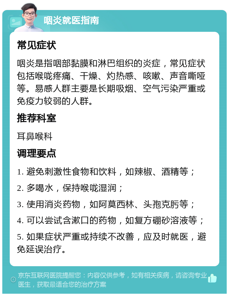 咽炎就医指南 常见症状 咽炎是指咽部黏膜和淋巴组织的炎症，常见症状包括喉咙疼痛、干燥、灼热感、咳嗽、声音嘶哑等。易感人群主要是长期吸烟、空气污染严重或免疫力较弱的人群。 推荐科室 耳鼻喉科 调理要点 1. 避免刺激性食物和饮料，如辣椒、酒精等； 2. 多喝水，保持喉咙湿润； 3. 使用消炎药物，如阿莫西林、头孢克肟等； 4. 可以尝试含漱口的药物，如复方硼砂溶液等； 5. 如果症状严重或持续不改善，应及时就医，避免延误治疗。