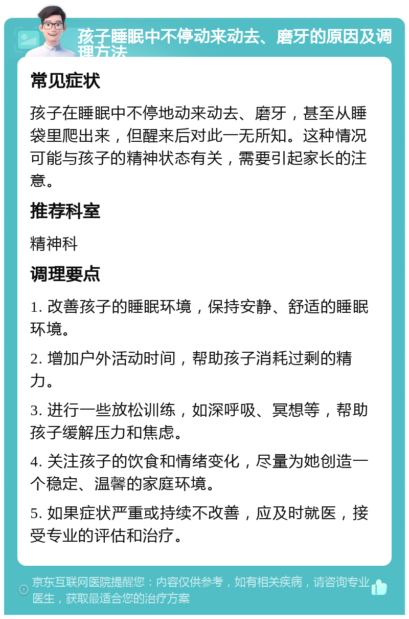 孩子睡眠中不停动来动去、磨牙的原因及调理方法 常见症状 孩子在睡眠中不停地动来动去、磨牙，甚至从睡袋里爬出来，但醒来后对此一无所知。这种情况可能与孩子的精神状态有关，需要引起家长的注意。 推荐科室 精神科 调理要点 1. 改善孩子的睡眠环境，保持安静、舒适的睡眠环境。 2. 增加户外活动时间，帮助孩子消耗过剩的精力。 3. 进行一些放松训练，如深呼吸、冥想等，帮助孩子缓解压力和焦虑。 4. 关注孩子的饮食和情绪变化，尽量为她创造一个稳定、温馨的家庭环境。 5. 如果症状严重或持续不改善，应及时就医，接受专业的评估和治疗。