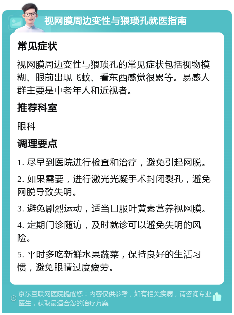 视网膜周边变性与猥琐孔就医指南 常见症状 视网膜周边变性与猥琐孔的常见症状包括视物模糊、眼前出现飞蚊、看东西感觉很累等。易感人群主要是中老年人和近视者。 推荐科室 眼科 调理要点 1. 尽早到医院进行检查和治疗，避免引起网脱。 2. 如果需要，进行激光光凝手术封闭裂孔，避免网脱导致失明。 3. 避免剧烈运动，适当口服叶黄素营养视网膜。 4. 定期门诊随访，及时就诊可以避免失明的风险。 5. 平时多吃新鲜水果蔬菜，保持良好的生活习惯，避免眼睛过度疲劳。