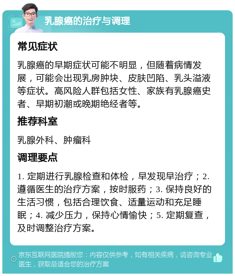 乳腺癌的治疗与调理 常见症状 乳腺癌的早期症状可能不明显，但随着病情发展，可能会出现乳房肿块、皮肤凹陷、乳头溢液等症状。高风险人群包括女性、家族有乳腺癌史者、早期初潮或晚期绝经者等。 推荐科室 乳腺外科、肿瘤科 调理要点 1. 定期进行乳腺检查和体检，早发现早治疗；2. 遵循医生的治疗方案，按时服药；3. 保持良好的生活习惯，包括合理饮食、适量运动和充足睡眠；4. 减少压力，保持心情愉快；5. 定期复查，及时调整治疗方案。