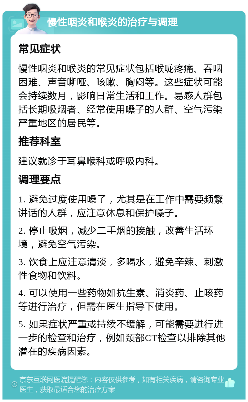 慢性咽炎和喉炎的治疗与调理 常见症状 慢性咽炎和喉炎的常见症状包括喉咙疼痛、吞咽困难、声音嘶哑、咳嗽、胸闷等。这些症状可能会持续数月，影响日常生活和工作。易感人群包括长期吸烟者、经常使用嗓子的人群、空气污染严重地区的居民等。 推荐科室 建议就诊于耳鼻喉科或呼吸内科。 调理要点 1. 避免过度使用嗓子，尤其是在工作中需要频繁讲话的人群，应注意休息和保护嗓子。 2. 停止吸烟，减少二手烟的接触，改善生活环境，避免空气污染。 3. 饮食上应注意清淡，多喝水，避免辛辣、刺激性食物和饮料。 4. 可以使用一些药物如抗生素、消炎药、止咳药等进行治疗，但需在医生指导下使用。 5. 如果症状严重或持续不缓解，可能需要进行进一步的检查和治疗，例如颈部CT检查以排除其他潜在的疾病因素。