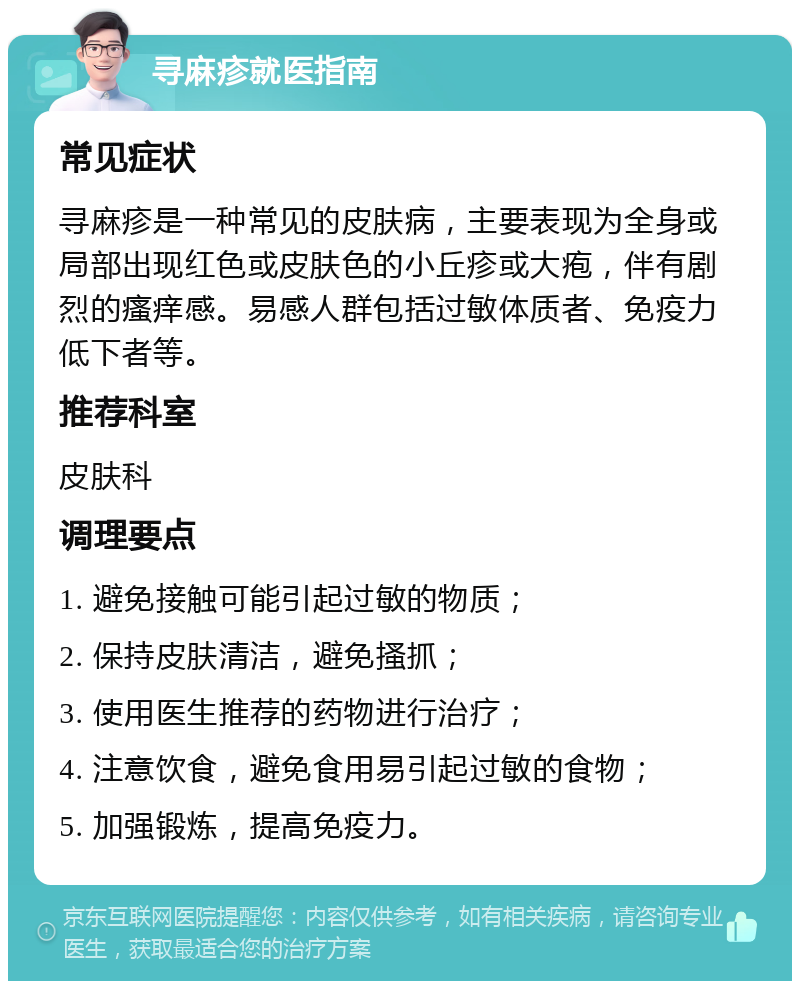 寻麻疹就医指南 常见症状 寻麻疹是一种常见的皮肤病，主要表现为全身或局部出现红色或皮肤色的小丘疹或大疱，伴有剧烈的瘙痒感。易感人群包括过敏体质者、免疫力低下者等。 推荐科室 皮肤科 调理要点 1. 避免接触可能引起过敏的物质； 2. 保持皮肤清洁，避免搔抓； 3. 使用医生推荐的药物进行治疗； 4. 注意饮食，避免食用易引起过敏的食物； 5. 加强锻炼，提高免疫力。