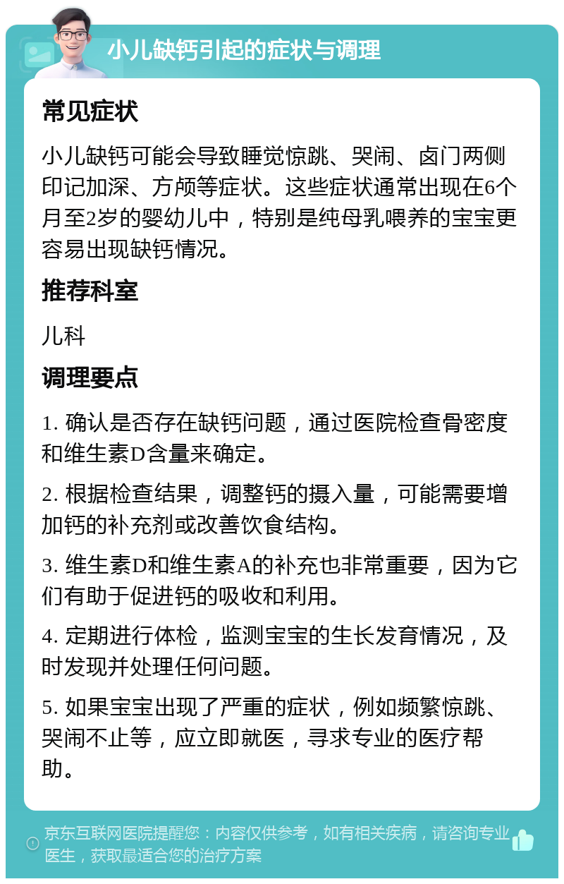 小儿缺钙引起的症状与调理 常见症状 小儿缺钙可能会导致睡觉惊跳、哭闹、卤门两侧印记加深、方颅等症状。这些症状通常出现在6个月至2岁的婴幼儿中，特别是纯母乳喂养的宝宝更容易出现缺钙情况。 推荐科室 儿科 调理要点 1. 确认是否存在缺钙问题，通过医院检查骨密度和维生素D含量来确定。 2. 根据检查结果，调整钙的摄入量，可能需要增加钙的补充剂或改善饮食结构。 3. 维生素D和维生素A的补充也非常重要，因为它们有助于促进钙的吸收和利用。 4. 定期进行体检，监测宝宝的生长发育情况，及时发现并处理任何问题。 5. 如果宝宝出现了严重的症状，例如频繁惊跳、哭闹不止等，应立即就医，寻求专业的医疗帮助。