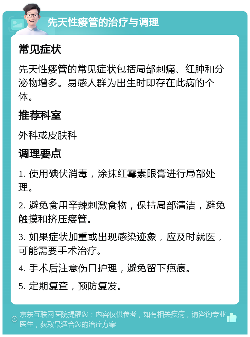 先天性瘘管的治疗与调理 常见症状 先天性瘘管的常见症状包括局部刺痛、红肿和分泌物增多。易感人群为出生时即存在此病的个体。 推荐科室 外科或皮肤科 调理要点 1. 使用碘伏消毒，涂抹红霉素眼膏进行局部处理。 2. 避免食用辛辣刺激食物，保持局部清洁，避免触摸和挤压瘘管。 3. 如果症状加重或出现感染迹象，应及时就医，可能需要手术治疗。 4. 手术后注意伤口护理，避免留下疤痕。 5. 定期复查，预防复发。